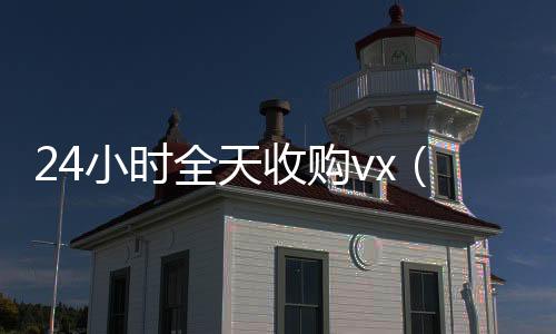 24小时全天收购长期收购微信号vx（24小时全天收购soul）